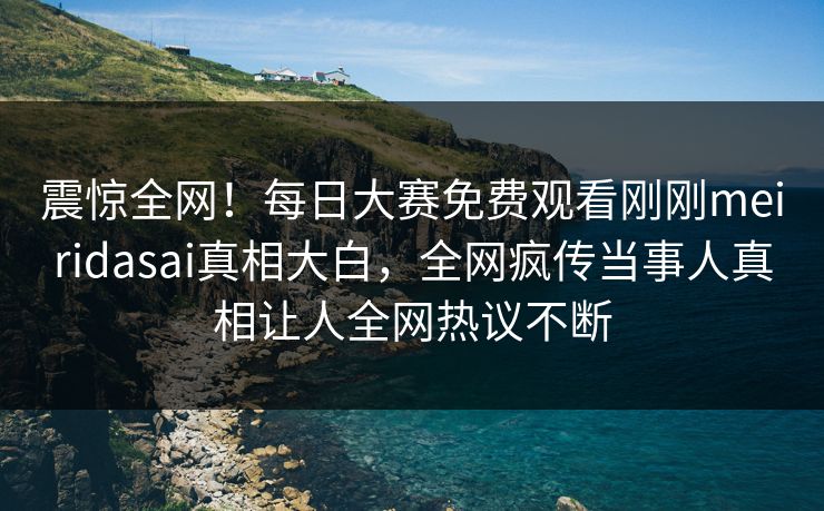震惊全网！每日大赛免费观看刚刚meiridasai真相大白，全网疯传当事人真相让人全网热议不断
