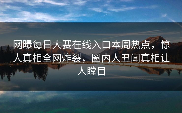 网曝每日大赛在线入口本周热点，惊人真相全网炸裂，圈内人丑闻真相让人瞠目