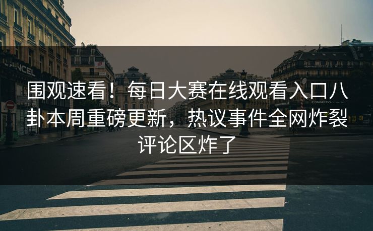 围观速看！每日大赛在线观看入口八卦本周重磅更新，热议事件全网炸裂评论区炸了