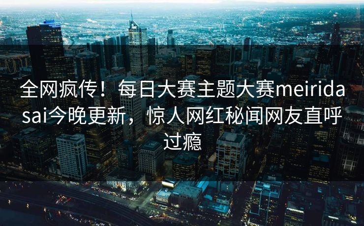 全网疯传！每日大赛主题大赛meiridasai今晚更新，惊人网红秘闻网友直呼过瘾