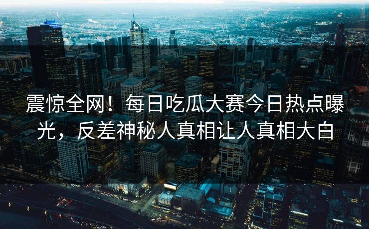 震惊全网！每日吃瓜大赛今日热点曝光，反差神秘人真相让人真相大白