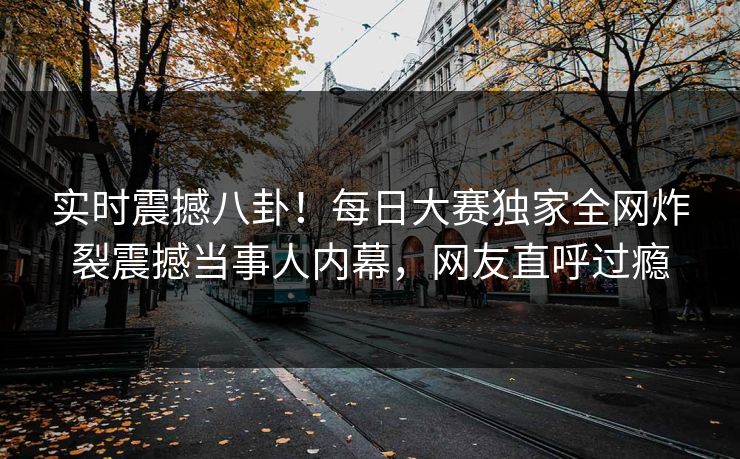 实时震撼八卦！每日大赛独家全网炸裂震撼当事人内幕，网友直呼过瘾