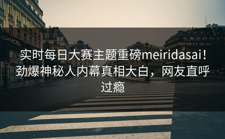 实时每日大赛主题重磅meiridasai！劲爆神秘人内幕真相大白，网友直呼过瘾