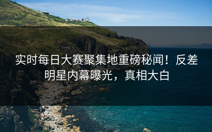 实时每日大赛聚集地重磅秘闻！反差明星内幕曝光，真相大白