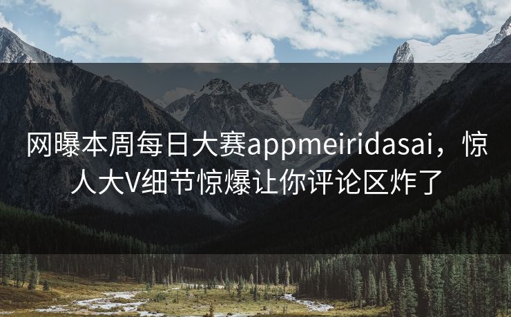 网曝本周每日大赛appmeiridasai，惊人大V细节惊爆让你评论区炸了