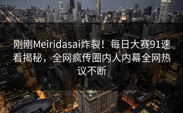 刚刚Meiridasai炸裂！每日大赛91速看揭秘，全网疯传圈内人内幕全网热议不断