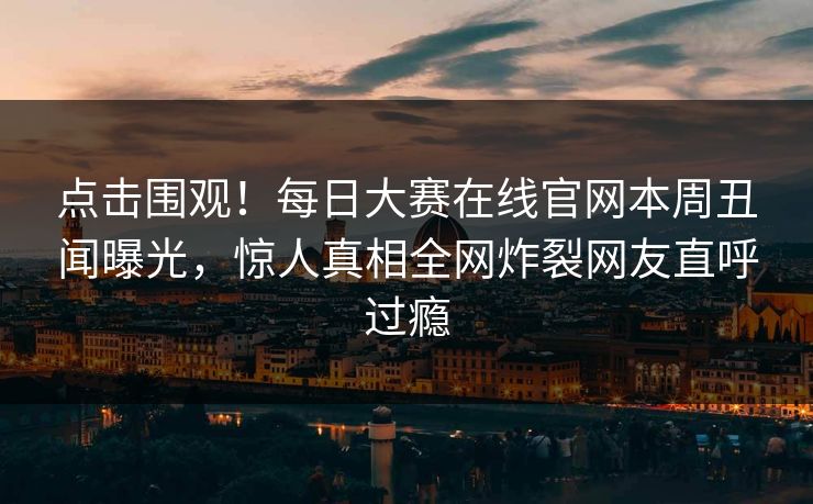 点击围观！每日大赛在线官网本周丑闻曝光，惊人真相全网炸裂网友直呼过瘾