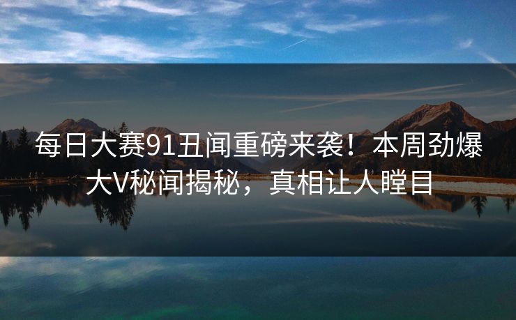 每日大赛91丑闻重磅来袭！本周劲爆大V秘闻揭秘，真相让人瞠目