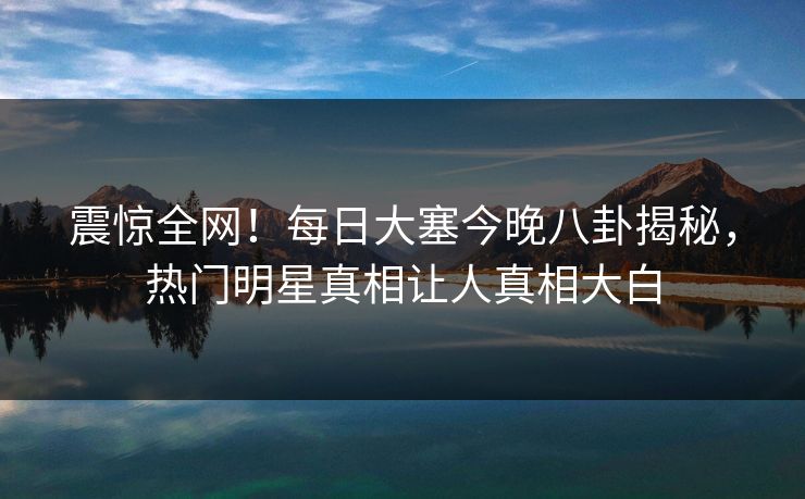 震惊全网！每日大塞今晚八卦揭秘，热门明星真相让人真相大白