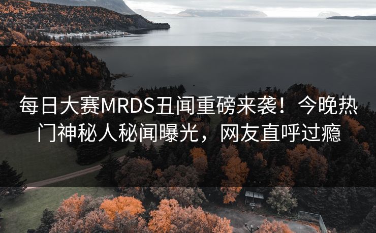 每日大赛MRDS丑闻重磅来袭！今晚热门神秘人秘闻曝光，网友直呼过瘾