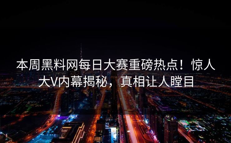 本周黑料网每日大赛重磅热点！惊人大V内幕揭秘，真相让人瞠目