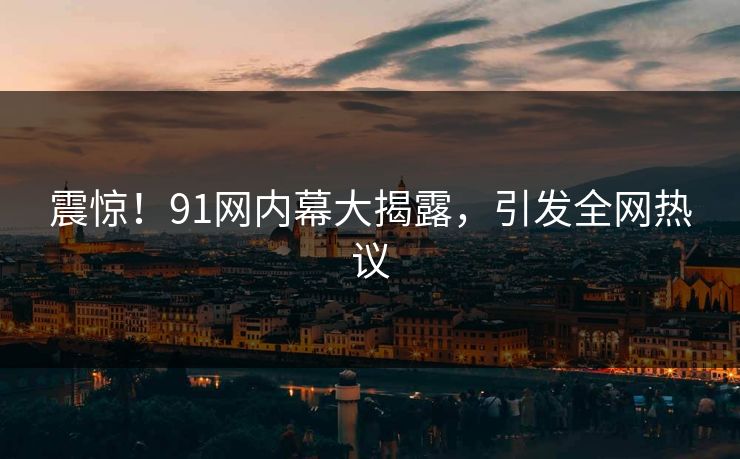 震惊！91网内幕大揭露，引发全网热议