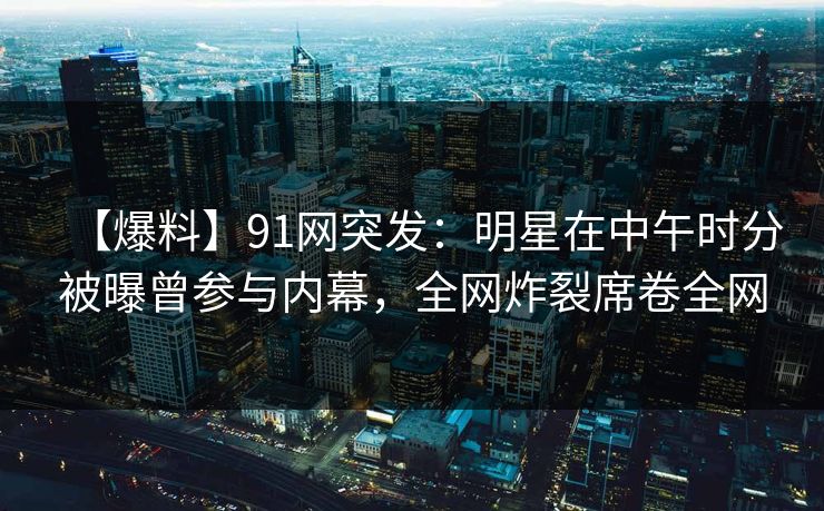 【爆料】91网突发：明星在中午时分被曝曾参与内幕，全网炸裂席卷全网