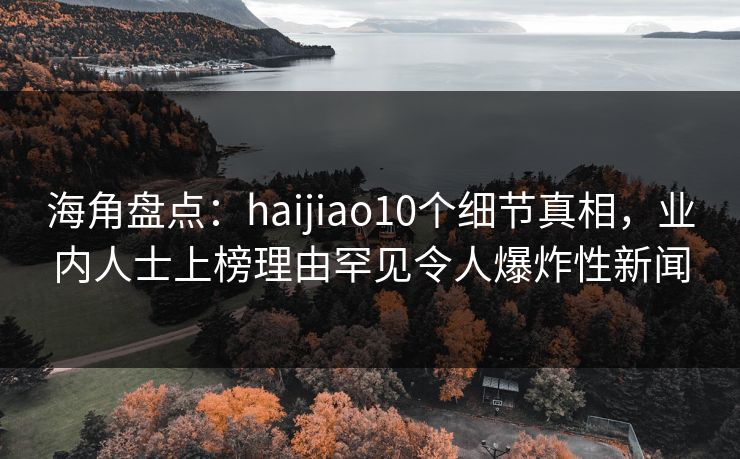 海角盘点：haijiao10个细节真相，业内人士上榜理由罕见令人爆炸性新闻