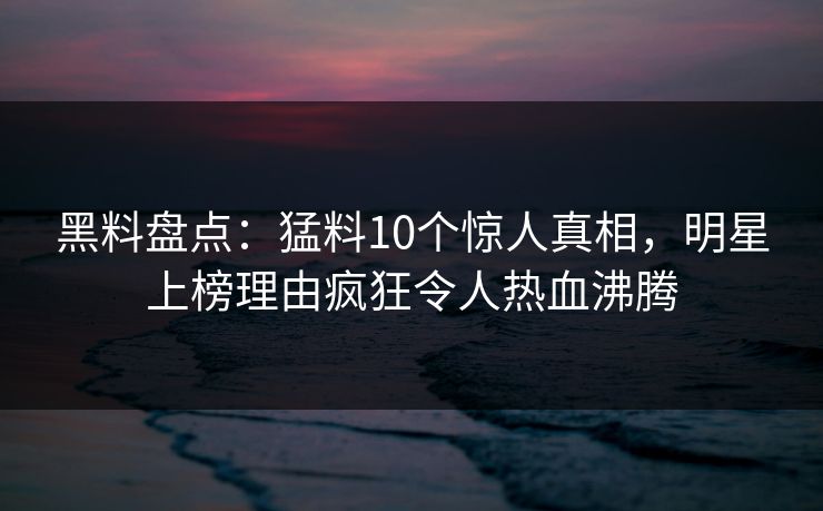 黑料盘点：猛料10个惊人真相，明星上榜理由疯狂令人热血沸腾