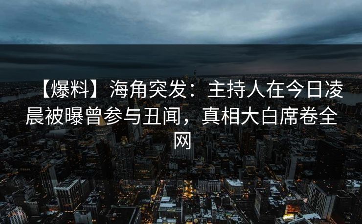【爆料】海角突发：主持人在今日凌晨被曝曾参与丑闻，真相大白席卷全网