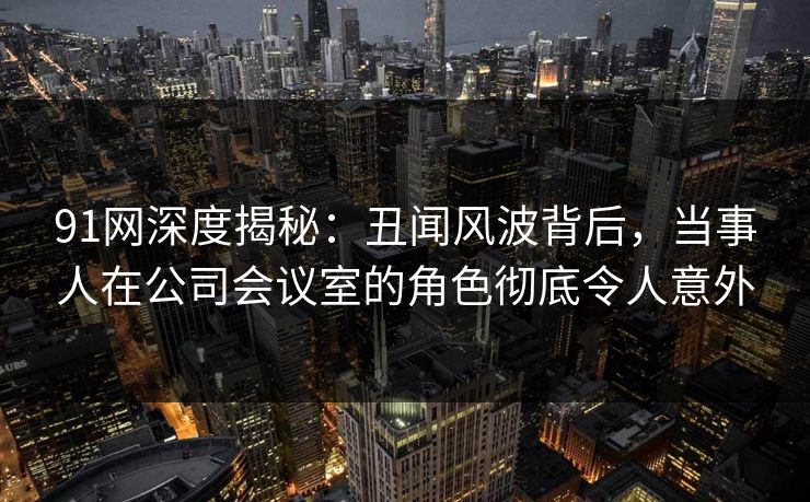 91网深度揭秘：丑闻风波背后，当事人在公司会议室的角色彻底令人意外