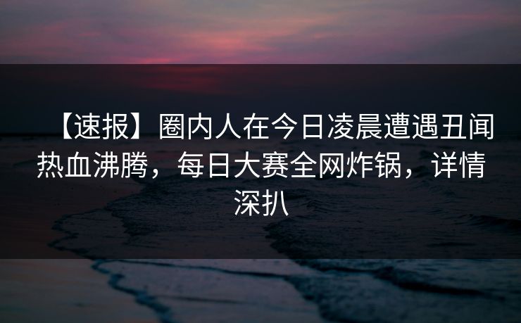 【速报】圈内人在今日凌晨遭遇丑闻热血沸腾，每日大赛全网炸锅，详情深扒
