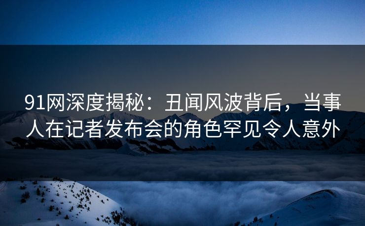 91网深度揭秘：丑闻风波背后，当事人在记者发布会的角色罕见令人意外