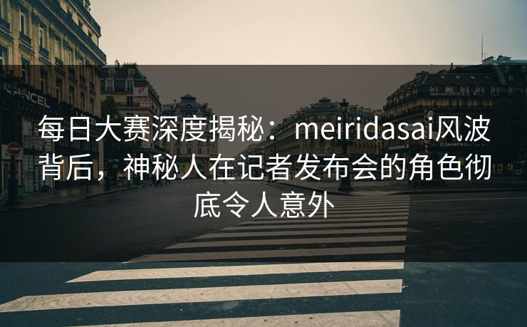每日大赛深度揭秘：meiridasai风波背后，神秘人在记者发布会的角色彻底令人意外