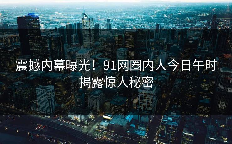 震撼内幕曝光！91网圈内人今日午时揭露惊人秘密