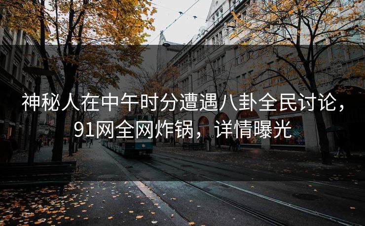 神秘人在中午时分遭遇八卦全民讨论，91网全网炸锅，详情曝光