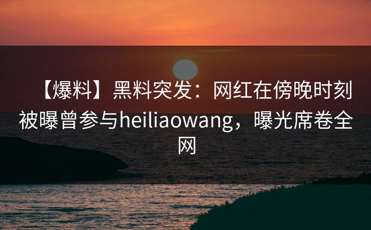 【爆料】黑料突发：网红在傍晚时刻被曝曾参与heiliaowang，曝光席卷全网