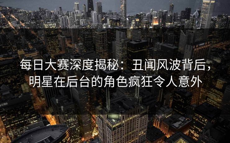 每日大赛深度揭秘：丑闻风波背后，明星在后台的角色疯狂令人意外