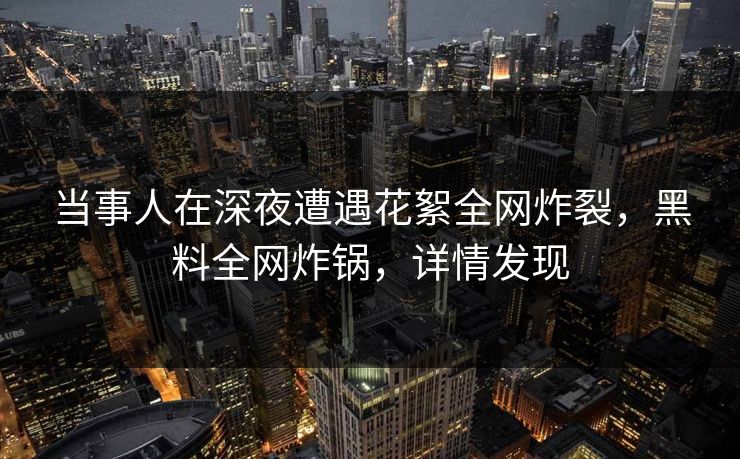 当事人在深夜遭遇花絮全网炸裂，黑料全网炸锅，详情发现