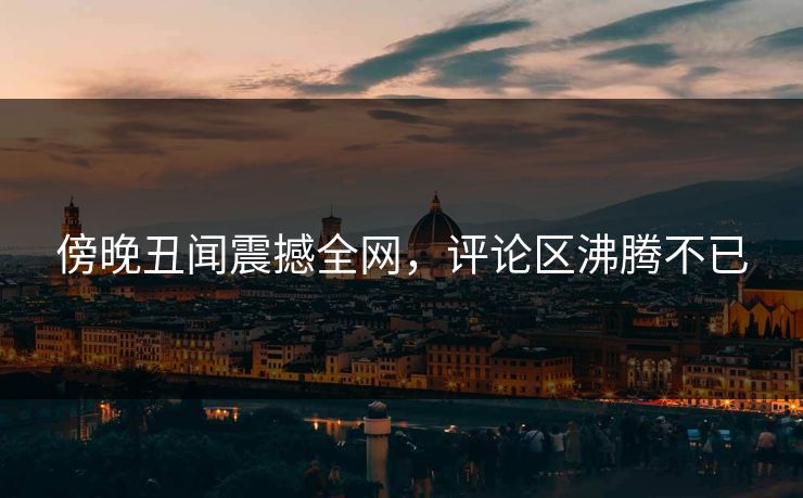 傍晚丑闻震撼全网，评论区沸腾不已