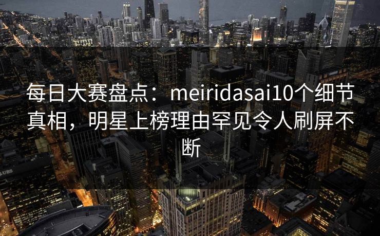 每日大赛盘点：meiridasai10个细节真相，明星上榜理由罕见令人刷屏不断