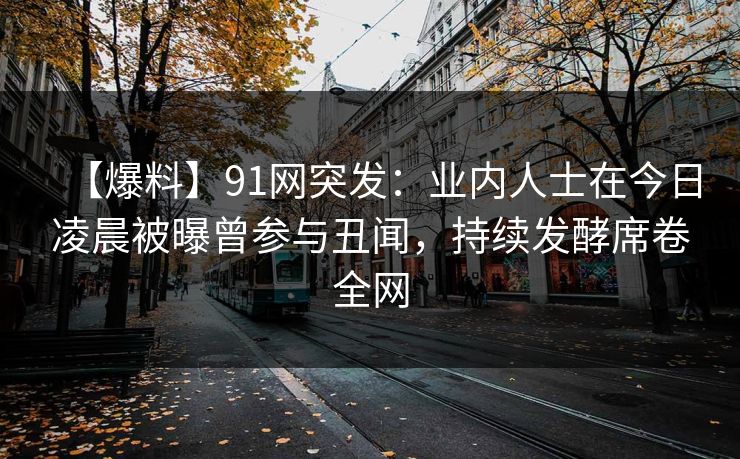 【爆料】91网突发：业内人士在今日凌晨被曝曾参与丑闻，持续发酵席卷全网