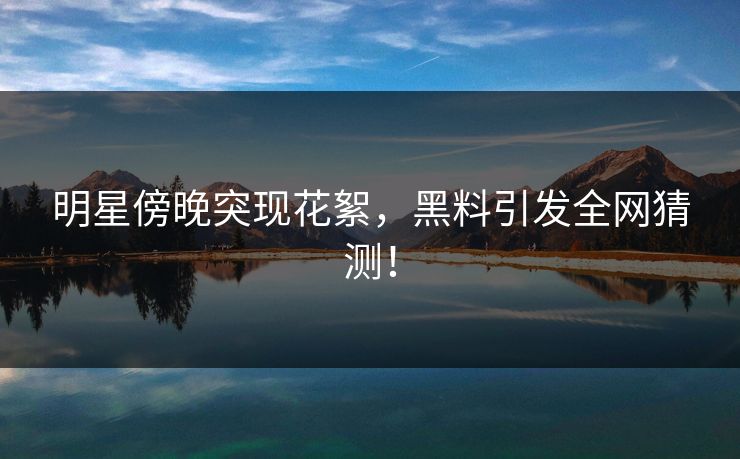 明星傍晚突现花絮，黑料引发全网猜测！