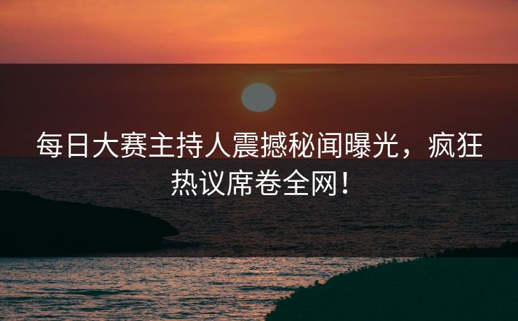每日大赛主持人震撼秘闻曝光，疯狂热议席卷全网！