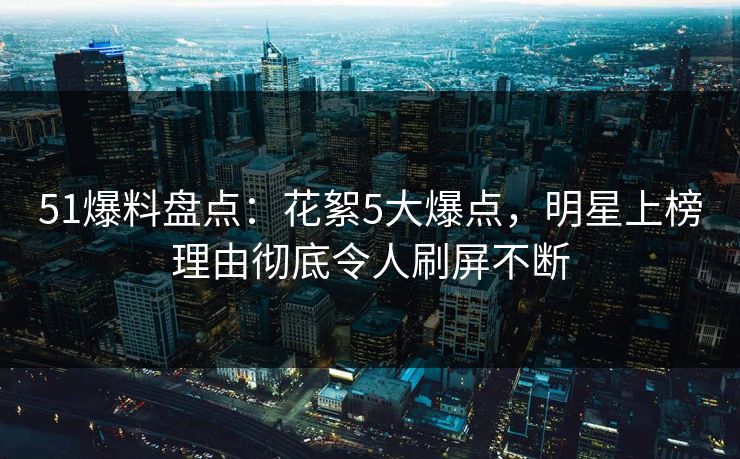 51爆料盘点：花絮5大爆点，明星上榜理由彻底令人刷屏不断