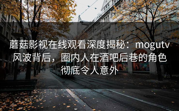 蘑菇影视在线观看深度揭秘：mogutv风波背后，圈内人在酒吧后巷的角色彻底令人意外