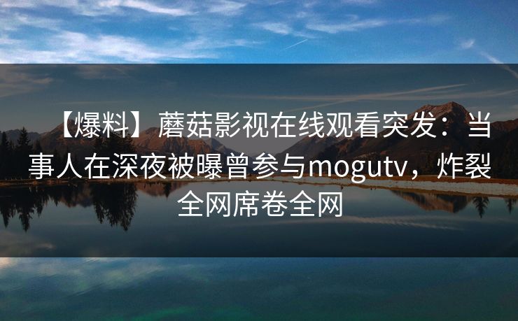 【爆料】蘑菇影视在线观看突发：当事人在深夜被曝曾参与mogutv，炸裂全网席卷全网