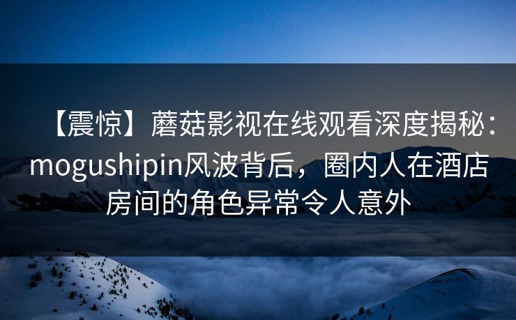 【震惊】蘑菇影视在线观看深度揭秘：mogushipin风波背后，圈内人在酒店房间的角色异常令人意外