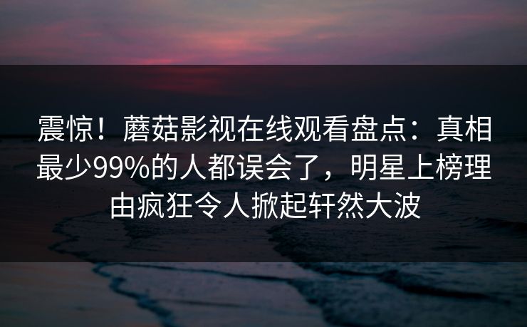 震惊！蘑菇影视在线观看盘点：真相最少99%的人都误会了，明星上榜理由疯狂令人掀起轩然大波