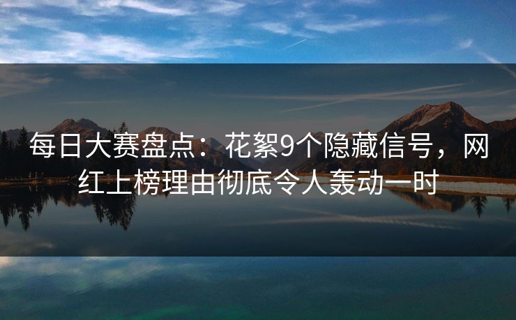 每日大赛盘点：花絮9个隐藏信号，网红上榜理由彻底令人轰动一时