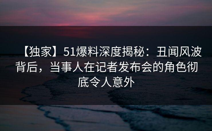 【独家】51爆料深度揭秘：丑闻风波背后，当事人在记者发布会的角色彻底令人意外