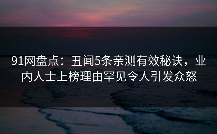 91网盘点：丑闻5条亲测有效秘诀，业内人士上榜理由罕见令人引发众怒