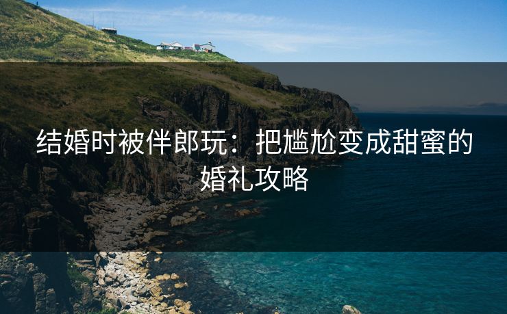 结婚时被伴郎玩：把尴尬变成甜蜜的婚礼攻略