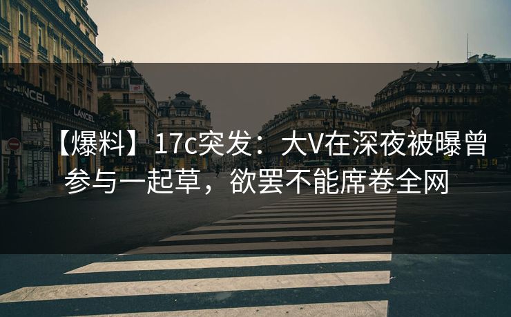 【爆料】17c突发：大V在深夜被曝曾参与一起草，欲罢不能席卷全网