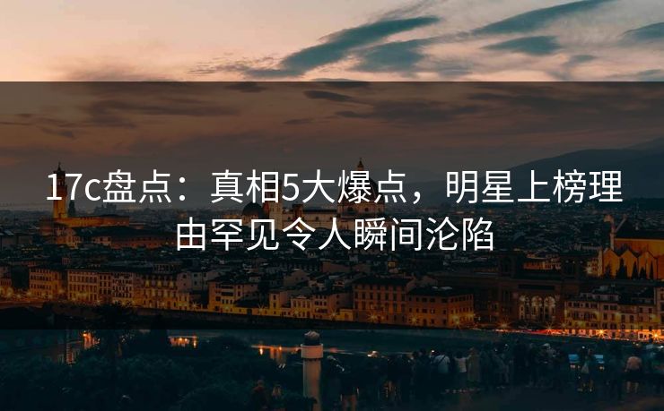 17c盘点：真相5大爆点，明星上榜理由罕见令人瞬间沦陷