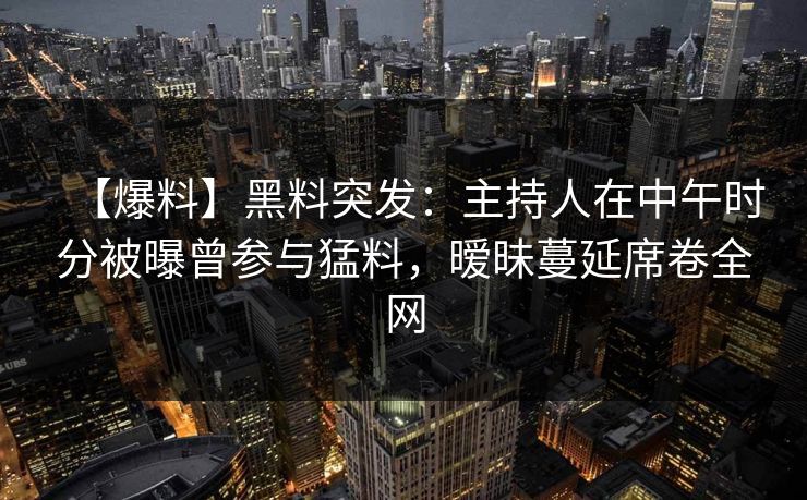【爆料】黑料突发：主持人在中午时分被曝曾参与猛料，暧昧蔓延席卷全网