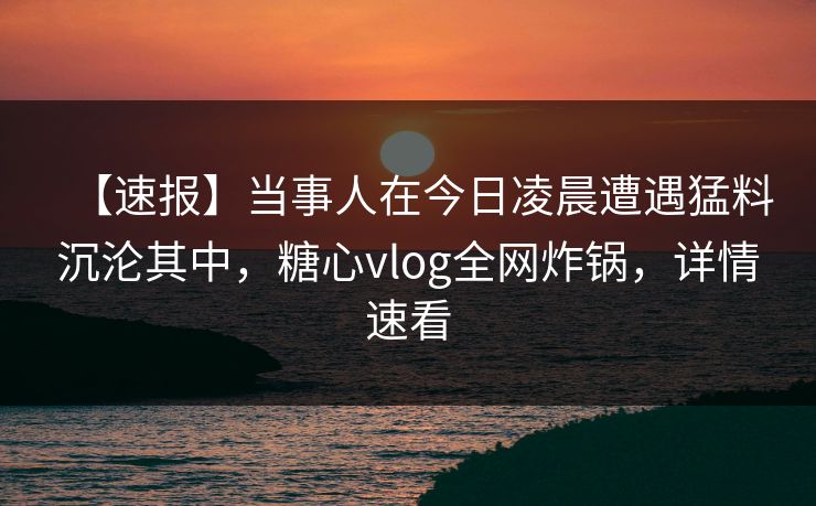 【速报】当事人在今日凌晨遭遇猛料沉沦其中，糖心vlog全网炸锅，详情速看