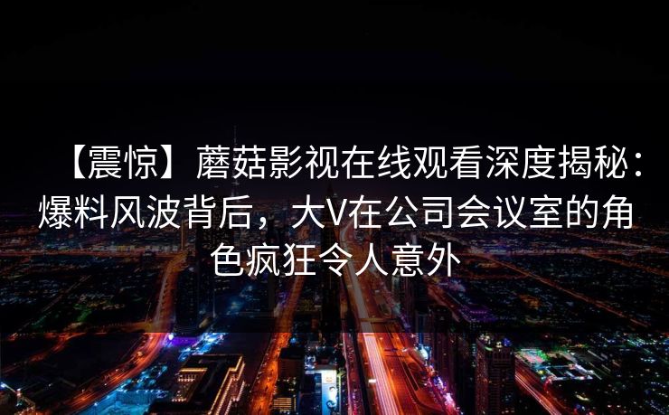 【震惊】蘑菇影视在线观看深度揭秘:爆料风波背后,大V在公司会议室的角色疯狂令人意外