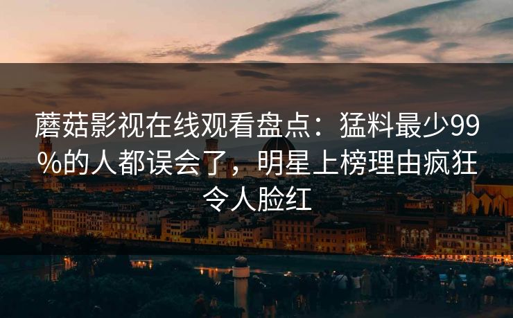 蘑菇影视在线观看盘点:猛料最少99%的人都误会了,明星上榜理由疯狂令人脸红 蘑菇影视在线观看盘点:猛料最少99%的人都误会了,明星上榜理由疯狂令人脸红