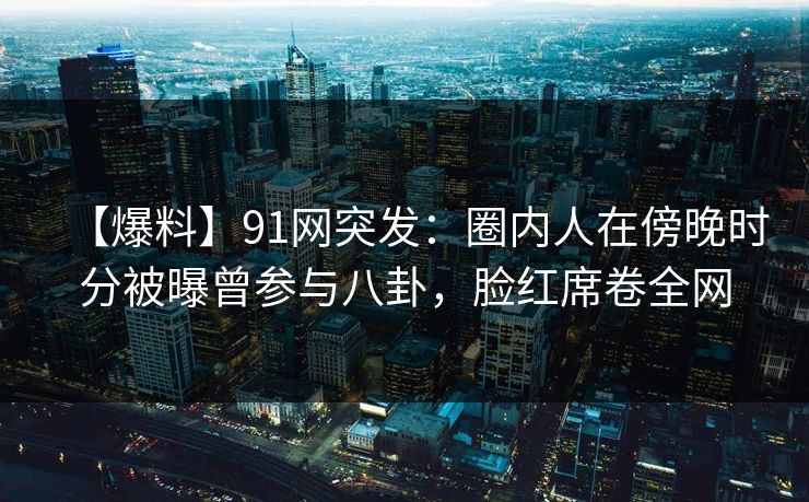 【爆料】91网突发：圈内人在傍晚时分被曝曾参与八卦，脸红席卷全网